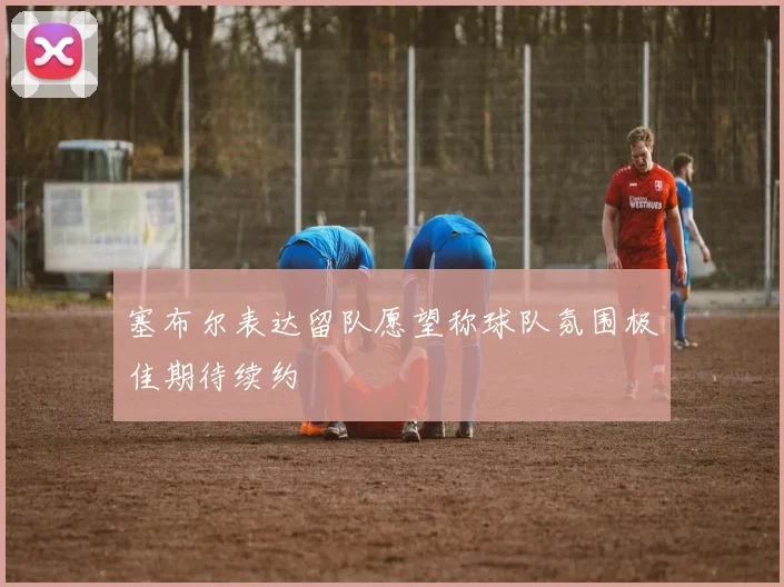 塞布尔表达留队愿望称球队氛围极佳期待续约