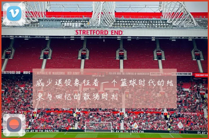 威少退役象征着一个篮球时代的结束与回忆的散场时刻