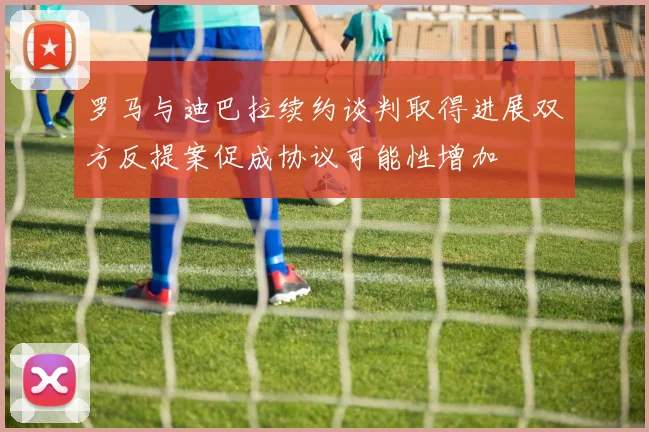 罗马与迪巴拉续约谈判取得进展双方反提案促成协议可能性增加