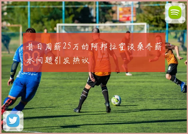 昔日周薪25万的阿邦拉霍谈桑乔薪水问题引发热议