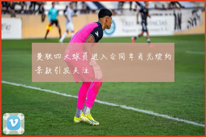 曼联四大球员进入合同年肖无续约条款引发关注