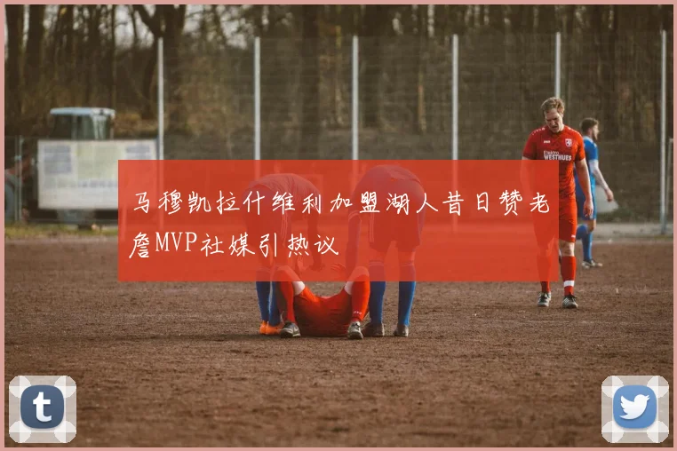 马穆凯拉什维利加盟湖人昔日赞老詹MVP社媒引热议