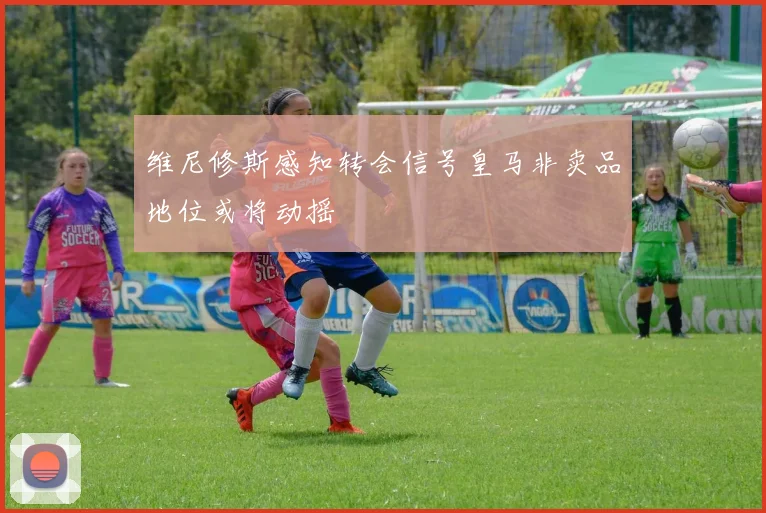 维尼修斯感知转会信号皇马非卖品地位或将动摇