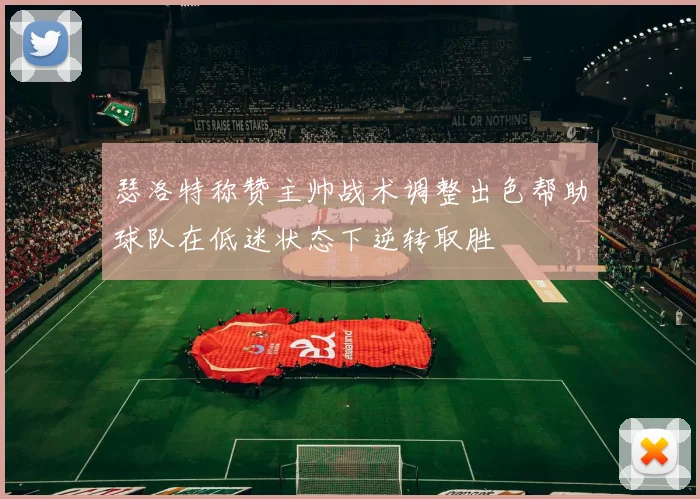 瑟洛特称赞主帅战术调整出色帮助球队在低迷状态下逆转取胜