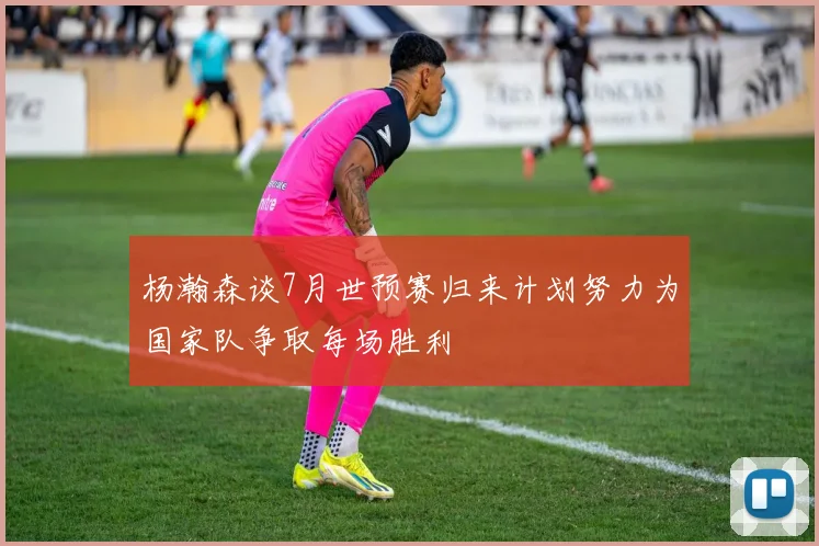 杨瀚森谈7月世预赛归来计划努力为国家队争取每场胜利