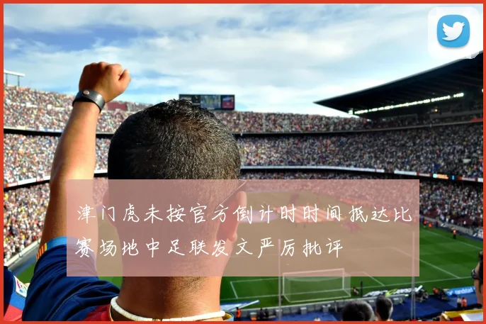 津门虎未按官方倒计时时间抵达比赛场地中足联发文严厉批评