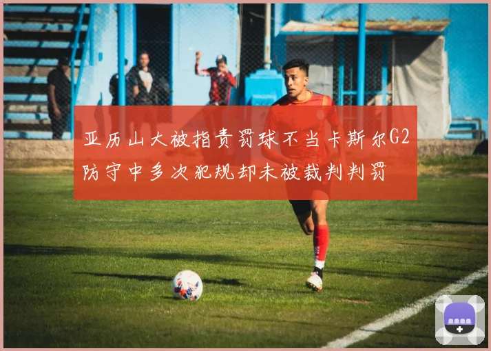 亚历山大被指责罚球不当卡斯尔G2防守中多次犯规却未被裁判判罚