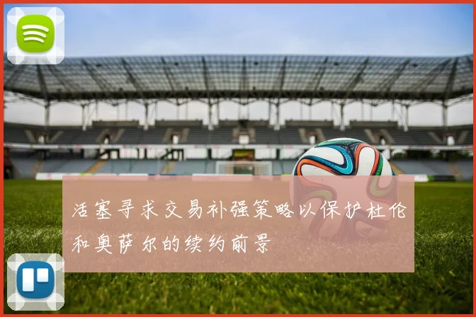 活塞寻求交易补强策略以保护杜伦和奥萨尔的续约前景