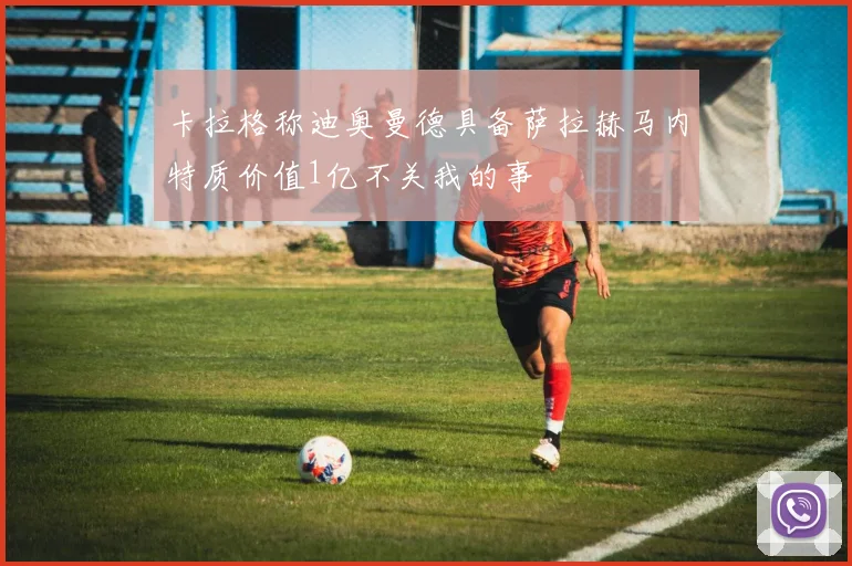 卡拉格称迪奥曼德具备萨拉赫马内特质价值1亿不关我的事