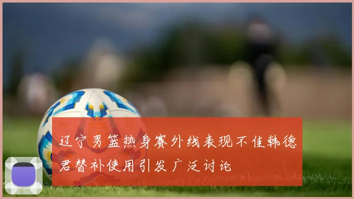 辽宁男篮热身赛外线表现不佳韩德君替补使用引发广泛讨论
