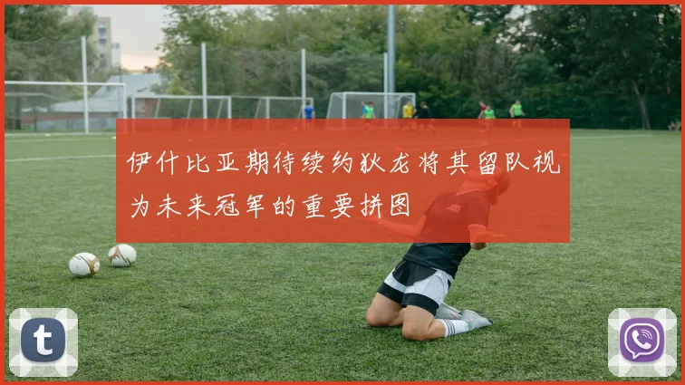 伊什比亚期待续约狄龙将其留队视为未来冠军的重要拼图
