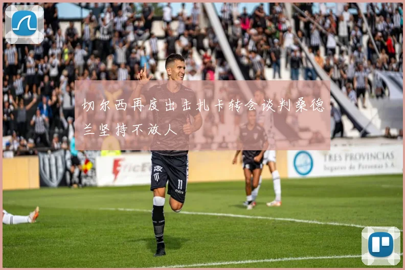 切尔西再度出击扎卡转会谈判桑德兰坚持不放人