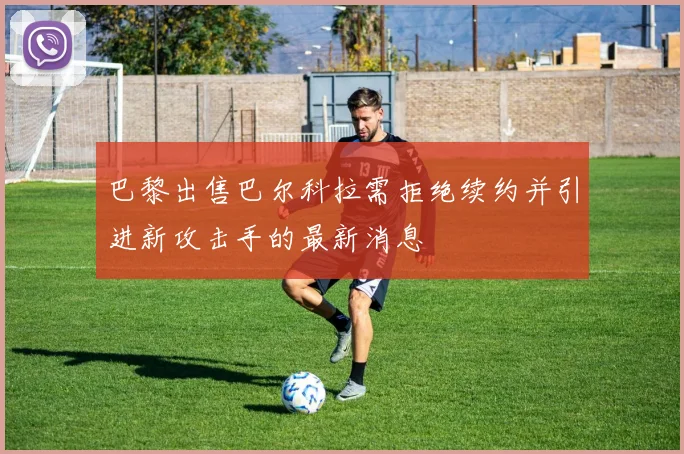 巴黎出售巴尔科拉需拒绝续约并引进新攻击手的最新消息