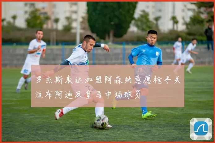罗杰斯表达加盟阿森纳意愿枪手关注布阿迪及皇马中场球员