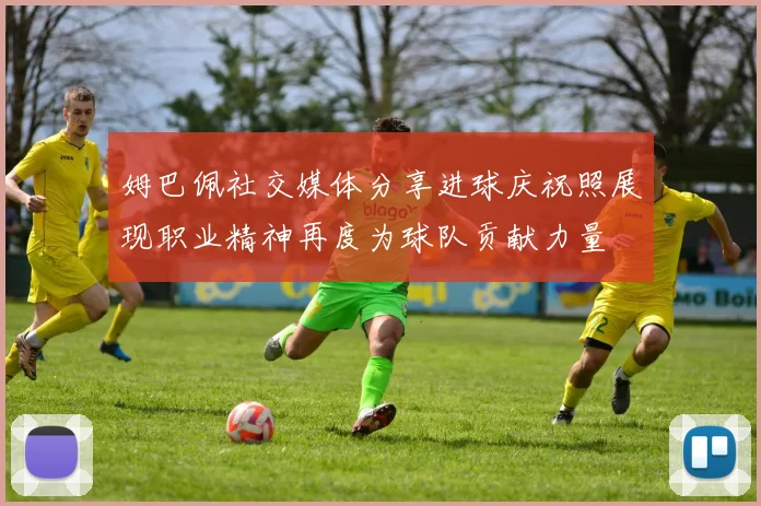 姆巴佩社交媒体分享进球庆祝照展现职业精神再度为球队贡献力量