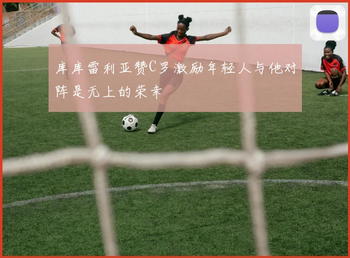 库库雷利亚赞C罗激励年轻人与他对阵是无上的荣幸