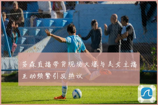 芬森直播带货现场火爆与美女主播互动频繁引发热议