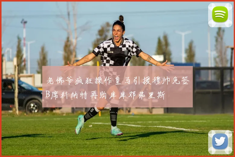 老佛爷疯狂操作皇马引援穆帅免签B席科纳特再购库库邓弗里斯