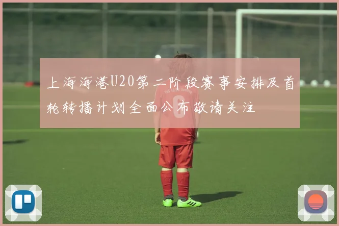 上海海港U20第二阶段赛事安排及首轮转播计划全面公布敬请关注