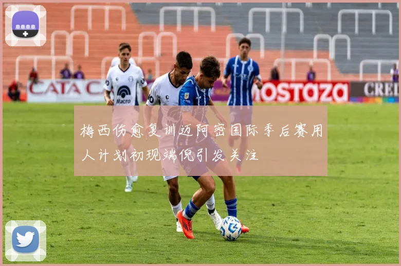 梅西伤愈复训迈阿密国际季后赛用人计划初现端倪引发关注