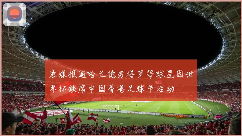 意媒报道哈兰德劳塔罗等球星因世界杯缺席中国香港足球节活动