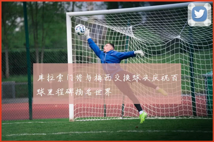 库拉索门将与梅西交换球衣庆祝百球里程碑扬名世界