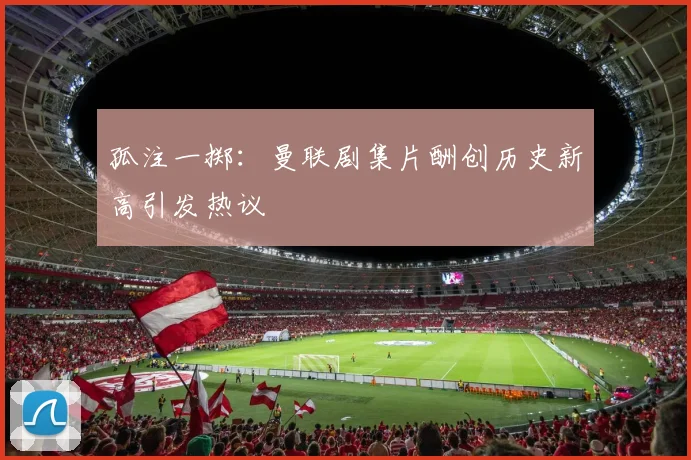 孤注一掷:曼联剧集片酬创历史新高引发热议