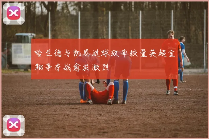 哈兰德与凯恩进球效率较量英超金靴争夺战愈发激烈