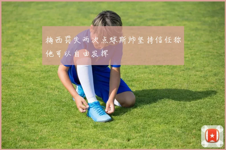 梅西罚失两次点球斯帅坚持信任称他可以自由发挥