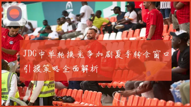 JDG中单轮换竞争加剧夏季转会窗口引援策略全面解析
