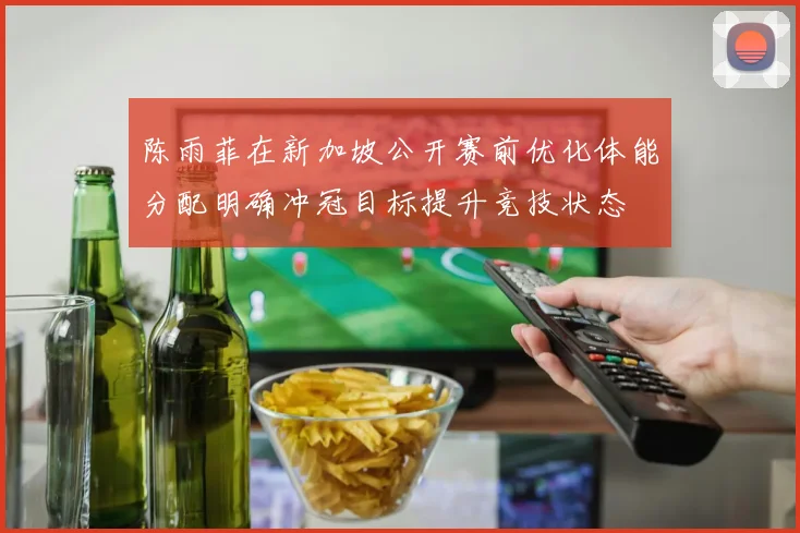 陈雨菲在新加坡公开赛前优化体能分配明确冲冠目标提升竞技状态