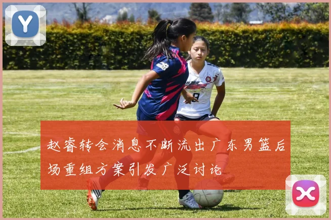 赵睿转会消息不断流出广东男篮后场重组方案引发广泛讨论