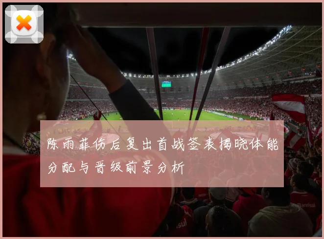 陈雨菲伤后复出首战签表揭晓体能分配与晋级前景分析